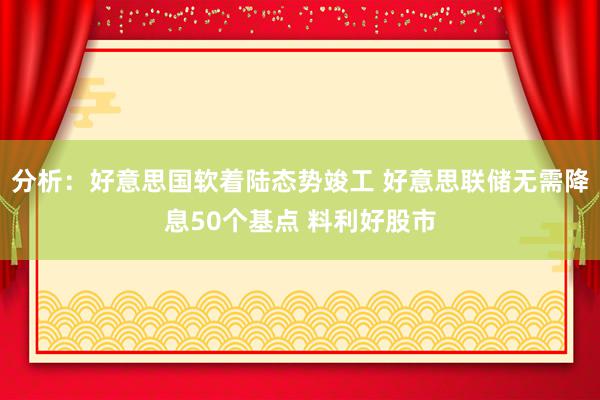 分析：好意思国软着陆态势竣工 好意思联储无需降息50个基点 料利好股市